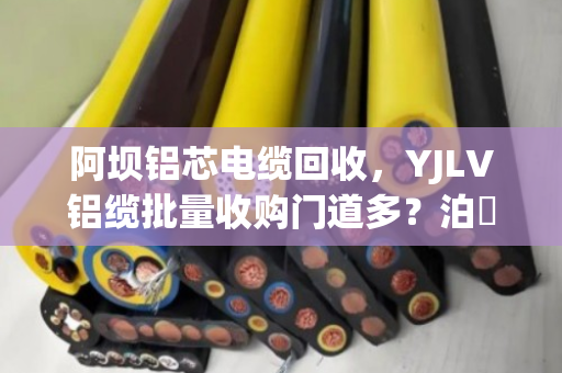 阿坝铝芯电缆回收,YJLV铝缆批量收购门道多?泊祎回收手把手教你避坑变现 阿坝铝芯电缆回收,YJLV铝缆批量收购门道多?泊祎回收手把手教你避坑变现