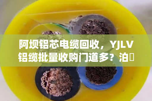 阿坝铝芯电缆回收,YJLV铝缆批量收购门道多?泊祎回收手把手教你避坑变现 阿坝铝芯电缆回收,YJLV铝缆批量收购门道多?泊祎回收手把手教你避坑变现