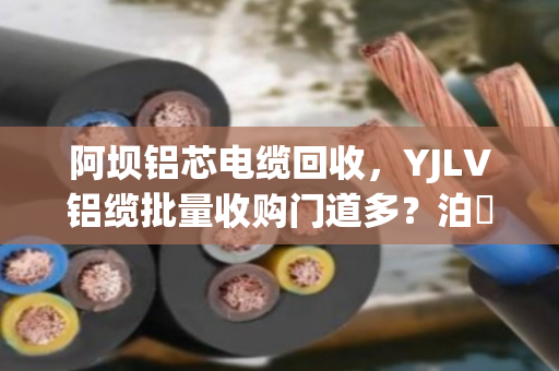 阿坝铝芯电缆回收，YJLV铝缆批量收购门道多？泊祎回收手把手教你避坑变现