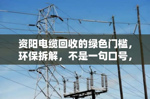资阳电缆回收的绿色门槛，环保拆解，不是一句口号，而是必须守住的底线