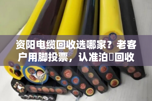 资阳电缆回收选哪家？老客户用脚投票，认准泊祎回收的口碑
