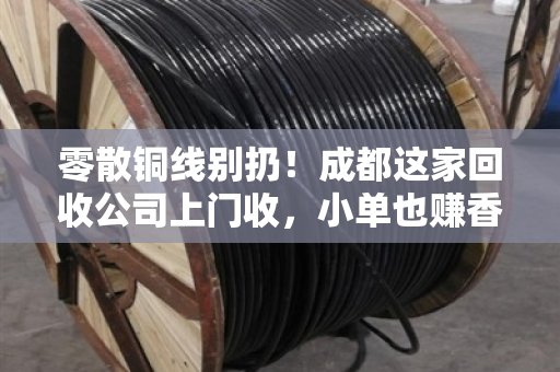 零散铜线别扔！成都这家回收公司上门收，小单也赚香