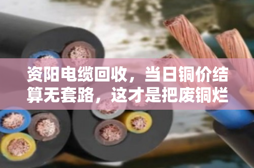 资阳电缆回收，当日铜价结算无套路，这才是把废铜烂线卖出了明白价