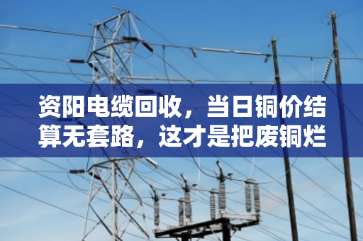 资阳电缆回收，当日铜价结算无套路，这才是把废铜烂线卖出了明白价