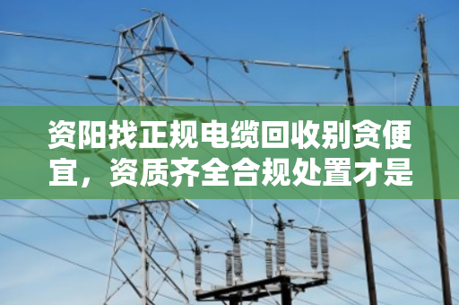 资阳找正规电缆回收别贪便宜,资质齐全合规处置才是真省心 资阳找正规电缆回收别贪便宜,资质齐全合规处置才是真省心