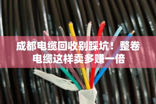 成都电缆回收别踩坑！整卷电缆这样卖多赚一倍