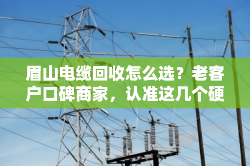 眉山电缆回收怎么选？老客户口碑商家，认准这几个硬道理