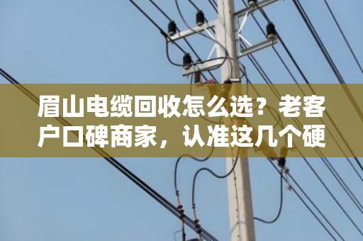 眉山电缆回收怎么选？老客户口碑商家，认准这几个硬道理