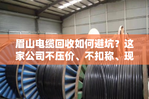 眉山电缆回收如何避坑？这家公司不压价、不扣称、现款现结让我省心又赚钱