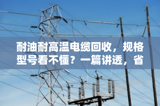 耐油耐高温电缆回收,规格型号看不懂?一篇讲透,省心又卖高价 耐油耐高温电缆回收,规格型号看不懂?一篇讲透,省心又卖高价
