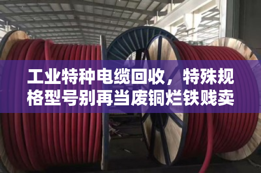 工业特种电缆回收，特殊规格型号别再当废铜烂铁贱卖！
