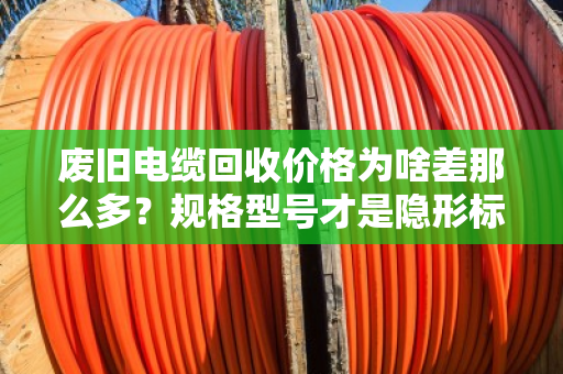 废旧电缆回收价格为啥差那么多?规格型号才是隐形标尺 废旧电缆回收价格为啥差那么多?规格型号才是隐形标尺