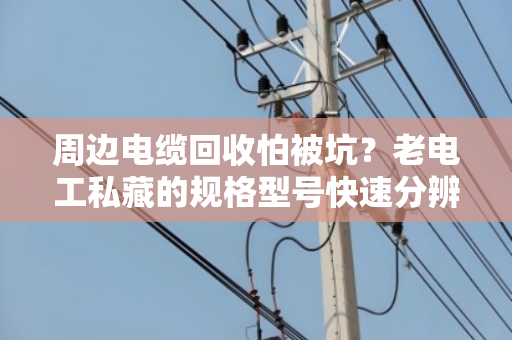 周边电缆回收怕被坑？老电工私藏的规格型号快速分辨技巧，看完省下大几千