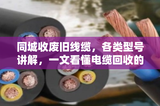 同城收废旧线缆，各类型号讲解，一文看懂电缆回收的门道