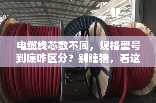 电缆线芯数不同，规格型号到底咋区分？别瞎猜，看这篇就懂了