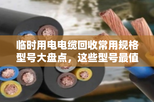临时用电电缆回收常用规格型号大盘点，这些型号最值钱（附真实回收案例）