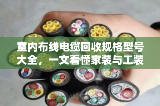 室内布线电缆回收规格型号大全，一文看懂家装与工装废旧线缆怎么卖