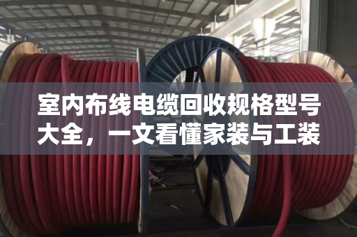 室内布线电缆回收规格型号大全，一文看懂家装与工装废旧线缆怎么卖