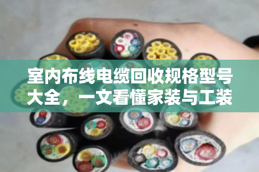 室内布线电缆回收规格型号大全，一文看懂家装与工装废旧线缆怎么卖