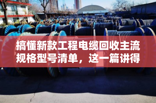 搞懂新款工程电缆回收主流规格型号清单，这一篇讲得最透