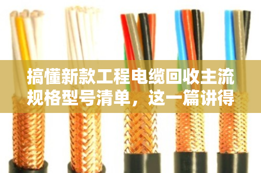 搞懂新款工程电缆回收主流规格型号清单，这一篇讲得最透
