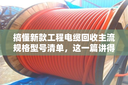 搞懂新款工程电缆回收主流规格型号清单，这一篇讲得最透