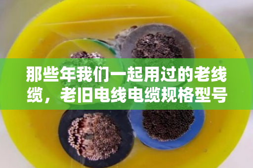 那些年我们一起用过的老线缆，老旧电线电缆规格型号淘汰款式全盘点