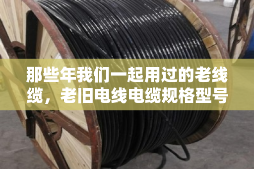 那些年我们一起用过的老线缆，老旧电线电缆规格型号淘汰款式全盘点