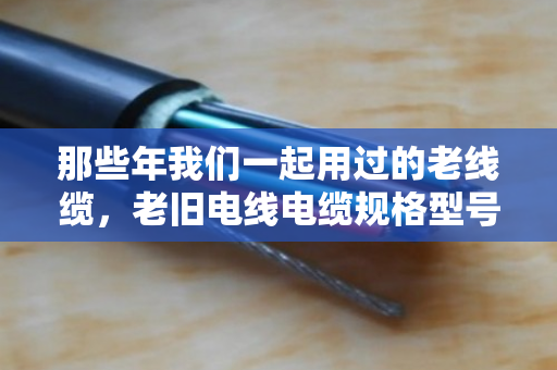 那些年我们一起用过的老线缆，老旧电线电缆规格型号淘汰款式全盘点