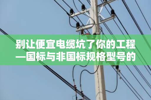 别让便宜电缆坑了你的工程—国标与非国标规格型号的差异全解析 别让便宜电缆坑了你的工程—国标与非国标规格型号的差异全解析