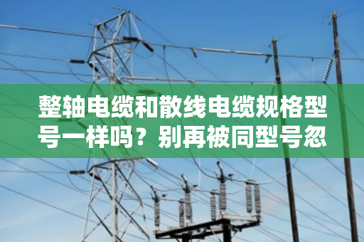 整轴电缆和散线电缆规格型号一样吗?别再被同型号忽悠了 整轴电缆和散线电缆规格型号一样吗?别再被同型号忽悠了