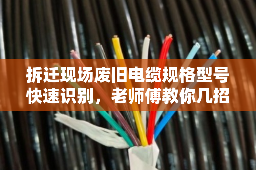 拆迁现场废旧电缆规格型号快速识别，老师傅教你几招，别让废线变烂铜