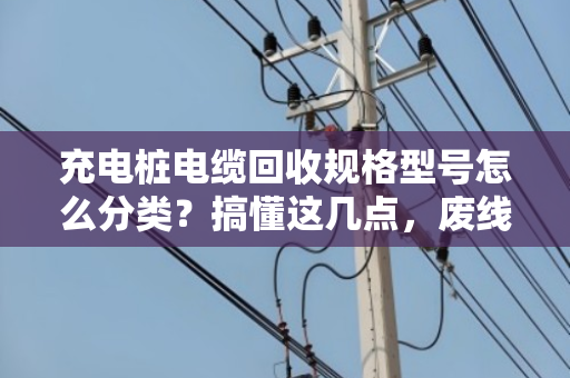 充电桩电缆回收规格型号怎么分类?搞懂这几点,废线也能卖好价 充电桩电缆回收规格型号怎么分类?搞懂这几点,废线也能卖好价