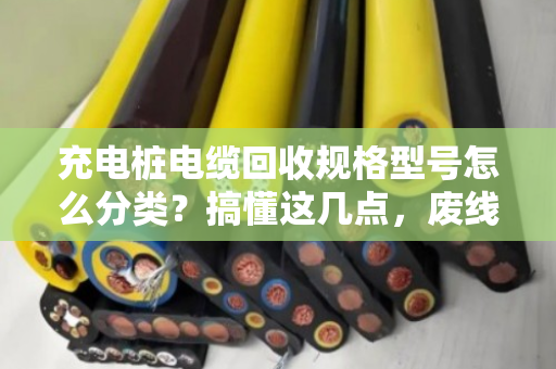 充电桩电缆回收规格型号怎么分类？搞懂这几点，废线也能卖好价