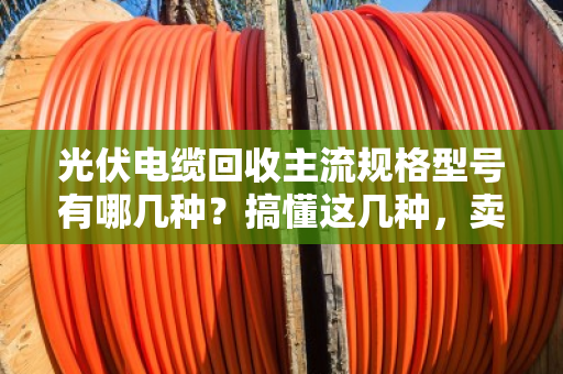 光伏电缆回收主流规格型号有哪几种？搞懂这几种，卖废线不踩坑