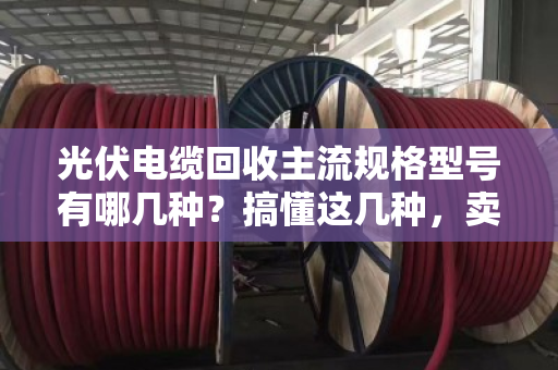 光伏电缆回收主流规格型号有哪几种？搞懂这几种，卖废线不踩坑