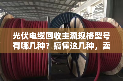 光伏电缆回收主流规格型号有哪几种？搞懂这几种，卖废线不踩坑