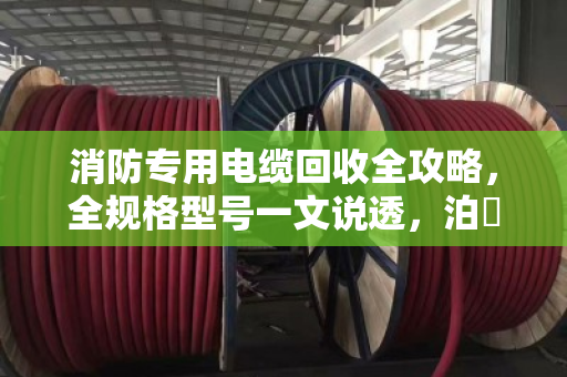 消防专用电缆回收全攻略，全规格型号一文说透，泊祎回收帮你省心变现