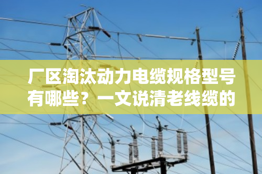 厂区淘汰动力电缆规格型号有哪些?一文说清老线缆的退役清单 厂区淘汰动力电缆规格型号有哪些?一文说清老线缆的退役清单