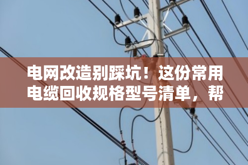 电网改造别踩坑！这份常用电缆回收规格型号清单，帮你多卖钱少吃亏