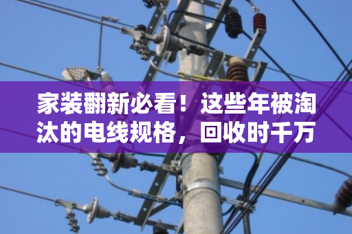 家装翻新必看!这些年被淘汰的电线规格,回收时千万别当废铜贱卖 家装翻新必看!这些年被淘汰的电线规格,回收时千万别当废铜贱卖