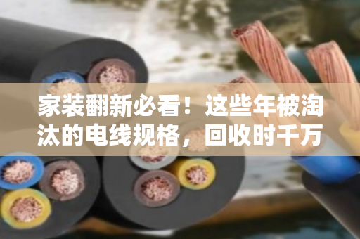 家装翻新必看！这些年被淘汰的电线规格，回收时千万别当废铜贱卖