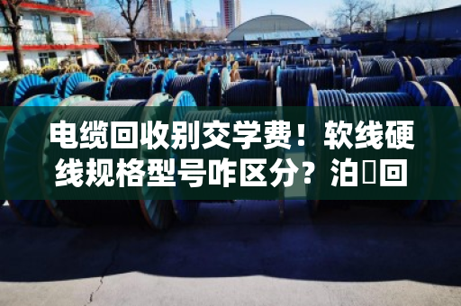 电缆回收别交学费!软线硬线规格型号咋区分?泊祎回收老手教你一次看明白 电缆回收别交学费!软线硬线规格型号咋区分?泊祎回收老手教你一次看明白