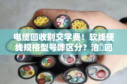 电缆回收别交学费！软线硬线规格型号咋区分？泊祎回收老手教你一次看明白