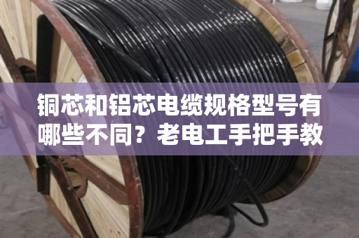 铜芯和铝芯电缆规格型号有哪些不同?老电工手把手教你分清,别买错亏大了 铜芯和铝芯电缆规格型号有哪些不同?老电工手把手教你分清,别买错亏大了