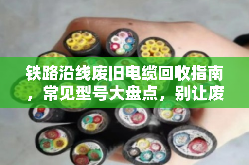 铁路沿线废旧电缆回收指南，常见型号大盘点，别让废线变废品