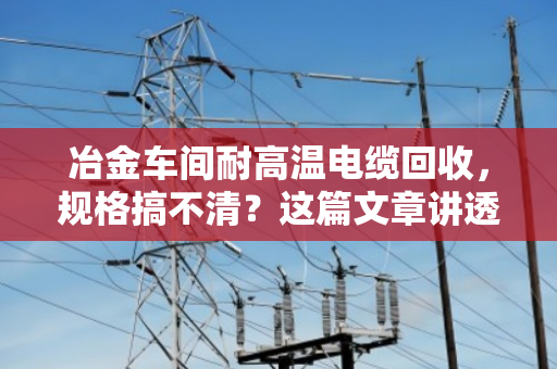 冶金车间耐高温电缆回收,规格搞不清?这篇文章讲透门道 冶金车间耐高温电缆回收,规格搞不清?这篇文章讲透门道
