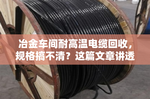 冶金车间耐高温电缆回收,规格搞不清?这篇文章讲透门道 冶金车间耐高温电缆回收,规格搞不清?这篇文章讲透门道