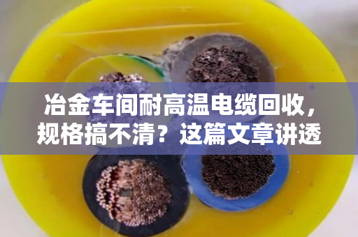 冶金车间耐高温电缆回收，规格搞不清？这篇文章讲透门道