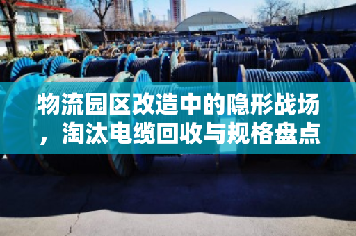 物流园区改造中的隐形战场，淘汰电缆回收与规格盘点的门道
